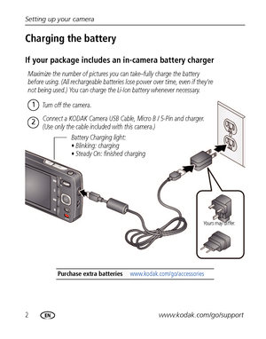 Page 82www.kodak.com/go/support Setting up your camera
Charging the battery
If your package includes an in-camera battery charger
Purchase extra batteries www.kodak.com/go/accessories
Battery Charging light:
• Blinking: charging
• Steady On: finished charging
Yours may differ.
Maximize the number of pictures you can take–fully charge the battery 
before using. (All rechargeable batteries lose power over time, even if they’re 
not being used.) You can charge the Li-Ion battery whenever necessary.
Turn off the...