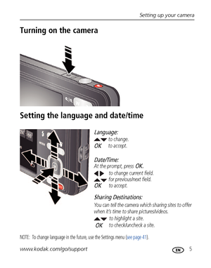 Page 11Setting up your camera
www.kodak.com/go/support
 5
Turning on the camera
Setting the language and date/time
NOTE:  To change language in the future, use the Settings menu (see page 41).
to change current field.
for previous/next field.
OKto accept. At the prompt, press 
OK.
to change.
OKto accept.
Language:
Date/Time:
to highlight a site.
Sharing Destinations:
to check/uncheck a site. You can tell the camera which sharing sites to offer 
when it’s time to share pictures/videos.OK
Downloaded From...