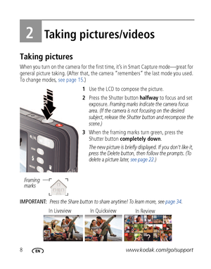 Page 148www.kodak.com/go/support
2Taking pictures/videos
Taking pictures
When you turn on the camera for the first time, it’s in Smart Capture mode—great for 
general picture taking. (After that, the camera “remembers” the last mode you used. 
To change modes, see page 15.)
1Use the LCD to compose the picture.
2Press the Shutter button halfway to focus and set 
exposure. 
Framing marks indicate the camera focus 
area. (If the camera is not focusing on the desired 
subject, release the Shutter button and...