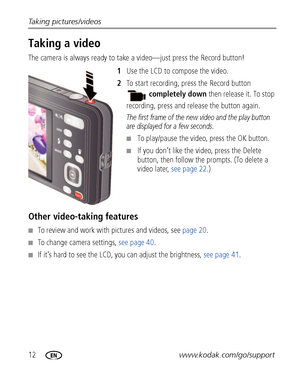 Page 1812www.kodak.com/go/support Taking pictures/videos
Taking a video
The camera is always ready to take a video—just press the Record button! 
1Use the LCD to compose the video.
2To start recording, press the Record button 
completely down then release it. To stop 
recording, press and release the button again.
The first frame of the new video and the play button 
are displayed for a few seconds. 
■To play/pause the video, press the OK button. 
■If you don’t like the video, press the Delete 
button, then...