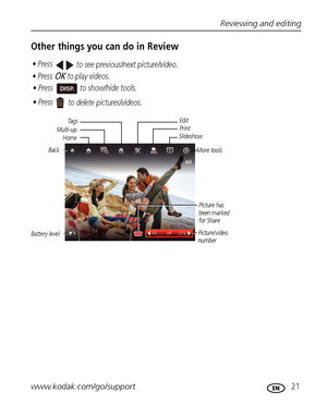 Page 27Reviewing and editing
www.kodak.com/go/support
 21
Other things you can do in Review
Battery levelEdit
Multi-upPrint
Slideshow
Picture/video 
numberPicture has 
been marked 
for Share
• Press OK to play videos.
• Press  to show/hide tools. • Press 
to see previous/next picture/video.
• Press 
to delete pictures/videos.
Ta g s
Back
More tools
Home
Downloaded From camera-usermanual.com Kodak Manuals 