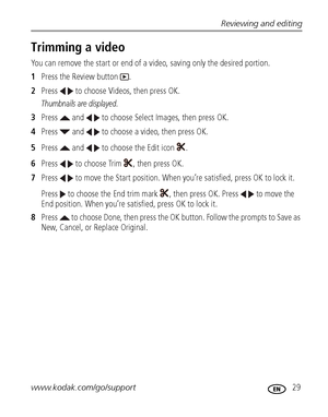 Page 35Reviewing and editing
www.kodak.com/go/support
 29
Trimming a video
You can remove the start or end of a video, saving only the desired portion.
1Press the Review button  .
2Press   to choose Videos, then press OK.
Thumbnails are displayed.
3Press   and   to choose Select Images, then press OK.
4Press   and   to choose a video, then press OK.
5Press   and   to choose the Edit icon  .
6Press   to choose Trim  , then press OK.
7Press   to move the Start position. When you’re satisfied, press OK to lock it....