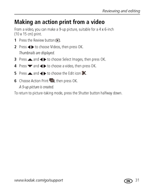 Page 37Reviewing and editing
www.kodak.com/go/support
 31
Making an action print from a video
From a video, you can make a 9-up picture, suitable for a 4 x 6-inch 
(10 x 15 cm) print. 
1Press the Review button  .
2Press   to choose Videos, then press OK.
Thumbnails are displayed.
3Press   and   to choose Select Images, then press OK.
4Press   and   to choose a video, then press OK.
5Press   and   to choose the Edit icon  .
6Choose Action Print  , then press OK.
A 9-up picture is created.
To return to...