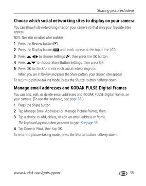 Page 41Sharing pictures/videos
www.kodak.com/go/support
 35
Choose which social networking sites to display on your camera
You can show/hide networking sites on your camera so that only your favorite sites 
appear.
NOTE:  New sites are added when available.
1Press the Review button  .
2Press the Display button   until tools appear at the top of the LCD.
3Press     to choose Settings  , then press the OK button.
4Press   to choose Share Button Settings, then press OK. 
5Press OK to check/uncheck each social...