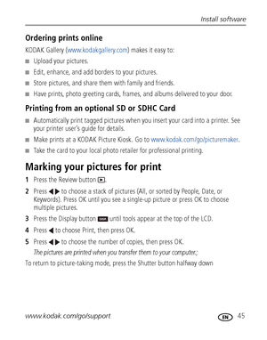 Page 51Install software
www.kodak.com/go/support
 45
Ordering prints online
KODAK Gallery (www.kodakgallery.com) makes it easy to:
■Upload your pictures.
■Edit, enhance, and add borders to your pictures.
■Store pictures, and share them with family and friends.
■Have prints, photo greeting cards, frames, and albums delivered to your door.
Printing from an optional SD or SDHC Card
■Automatically print tagged pictures when you insert your card into a printer. See 
your printer user’s guide for details.
■Make...