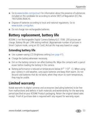 Page 59Appendix
www.kodak.com/go/support
 53
■Go to www.kodak.com/go/reach for information about the presence of substances 
included on the candidate list according to article 59(1) of Regulation (EC) No. 
1907/2006 (REACH). 
■Dispose of batteries according to local and national regulations. Go to 
www.kodak.com/go/kes.
■Do not charge non-rechargeable batteries.
Battery replacement, battery life
KODAK Li-Ion Rechargeable Digital Camera Battery KLIC-7006: 200 pictures per 
charge. Battery life per CIPA testing...