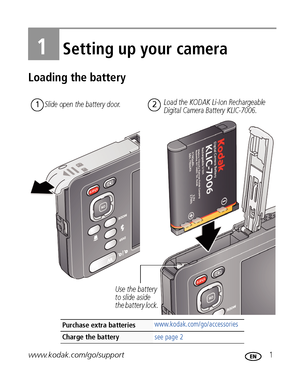 Page 7www.kodak.com/go/support 1
1Setting up your camera
Loading the battery
Purchase extra batterieswww.kodak.com/go/accessories
Charge the battery see page 2
Load the KODAK Li-Ion Rechargeable 
Digital Camera Battery KLIC-7006.12
Use the battery 
to slide aside 
the battery lock.  Slide open the battery door.
Downloaded From camera-usermanual.com Kodak Manuals 