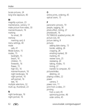 Page 6862www.kodak.com/go/support Index
locate pictures, 24
long time exposure, 40
M
magnify a picture, 23
maintenance, camera, 51
make picture from video, 30
manner/museum, 16
marking
for email, 39
memory
inserting card, 6
menu settings, 40
mode
safe, 41
Mode button, 15
modes, 15
backlight, 15
beach, 16
children, 15
fireworks, 16
flower, 15
high ISO, 16
manner/museum, 16
night landscape, 16
night portrait, 16
self-portrait, 16
text, 16
multiple selections, 32
multi-up, thumbnail, 23
N
night landscape, 16
night...