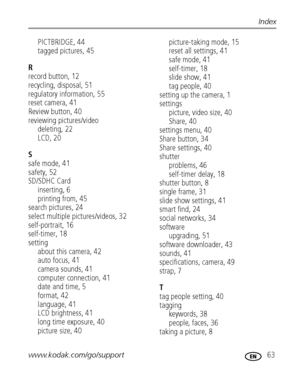 Page 69www.kodak.com/go/support 63
Index
PICTBRIDGE, 44
tagged pictures, 45
R
record button, 12
recycling, disposal, 51
regulatory information, 55
reset camera, 41
Review button, 40
reviewing pictures/video
deleting, 22
LCD, 20
S
safe mode, 41
safety, 52
SD/SDHC Card
inserting, 6
printing from, 45
search pictures, 24
select multiple pictures/videos, 32
self-portrait, 16
self-timer, 18
setting
about this camera, 42
auto focus, 41
camera sounds, 41
computer connection, 41
date and time, 5
format, 42
language, 41...