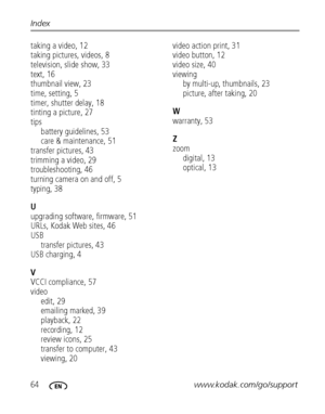 Page 7064www.kodak.com/go/support Index
taking a video, 12
taking pictures, videos, 8
television, slide show, 33
text, 16
thumbnail view, 23
time, setting, 5
timer, shutter delay, 18
tinting a picture, 27
tips
battery guidelines, 53
care & maintenance, 51
transfer pictures, 43
trimming a video, 29
troubleshooting, 46
turning camera on and off, 5
typing, 38
U
upgrading software, firmware, 51
URLs, Kodak Web sites, 46
USB
transfer pictures, 43
USB charging, 4
V
VCCI compliance, 57
video
edit, 29
emailing marked,...