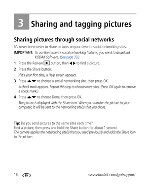 Page 2216www.kodak.com/go/support
3Sharing and tagging pictures
Sharing pictures through social networks
It’s never been easier to share pictures on your favorite social networking sites.
IMPORTANT: 
To use the camera’s social networking features, you need to download 
KODAK Software. (See page 39.)
1Press the Review  button, then   to find a picture.
2Press the Share button.
If it’s your first time, a Help screen appears.
3Press   to choose a social networking site, then press OK.
A check mark appears. Repeat...