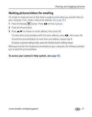 Page 27Sharing and tagging pictures
www.kodak.com/go/support
 21
Marking pictures/videos for emailing
It’s simple to mark pictures so that they’re ready to email when you transfer them to 
your computer. First, create a new email address. (See page 20.)
1Press the Review  button. Press   to find a picture. 
2Press the Share button.
3Press   to choose an email address, then press OK.
To mark other pictures/videos with the same address, press  , then press OK.
To send the pictures/videos to more than one address,...
