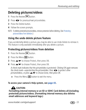 Page 29Reviewing and editing
www.kodak.com/go/support
 23
Deleting pictures/videos
1Press the Review  button.
2Press   for previous/next picture/video.
3Press the Delete button.
4Follow the screen prompts.
NOTE:  To delete protected pictures/videos, remove protection before deleting. (See Protecting 
pictures/videos from deletion.)
Using the undo delete picture feature
If you accidentally delete a picture, you may be able to use Undo Delete to retrieve it. 
This feature is only available immediately after you...