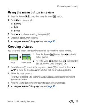 Page 33Reviewing and editing
www.kodak.com/go/support
 27
Using the menu button in review
1Press the Review  button, then press the Menu   button.
2Press   to choose a tab:
■Review 
■Edit 
■Setup 
3Press   to choose a setting, then press OK.
4Choose an option, then press OK.
To access your camera’s Help system, see page 43. 
Cropping pictures
You can crop a picture so that only the desired portion of the picture remains. 
1Press the Review  button, then   to find a 
picture to crop. 
2Press the Menu   button,...