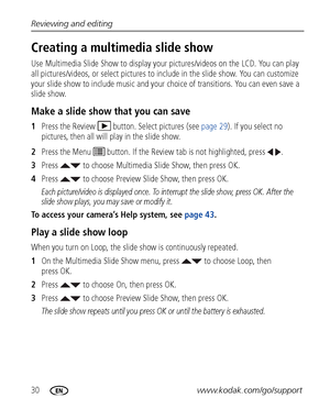 Page 3630www.kodak.com/go/support Reviewing and editing
Creating a multimedia slide show
Use Multimedia Slide Show to display your pictures/videos on the LCD. You can play 
all pictures/videos, or select pictures to include in the slide show. You can customize 
your slide show to include music and your choice of transitions. You can even save a 
slide show.
Make a slide show that you can save
1Press the Review  button. Select pictures (see page 29). If you select no 
pictures, then all will play in the slide...