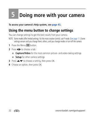 Page 3832www.kodak.com/go/support
5Doing more with your camera
To access your camera’s Help system, see page 43. 
Using the menu button to change settings
You can change settings to get the best results from your camera.
NOTE:  Some modes offer limited settings. For the most creative control, use P mode. (See page 11.) Some 
settings remain until you change them; others, until you change modes or turn off the camera. 
1Press the Menu   button.
2Press   to choose a tab:
■Capture/Video for the most common...