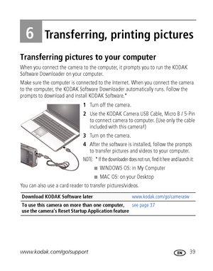 Page 45www.kodak.com/go/support 39
6Transferring, printing pictures
Transferring pictures to your computer
When you connect the camera to the computer, it prompts you to run the KODAK 
Software Downloader on your computer. 
Make sure the computer is connected to the Internet. When you connect the camera 
to the computer, the KODAK Software Downloader automatically runs. Follow the 
prompts to download and install KODAK Software.*
1Turn off the camera.
2Use the KODAK Camera USB Cable, Micro B / 5-Pin 
to connect...