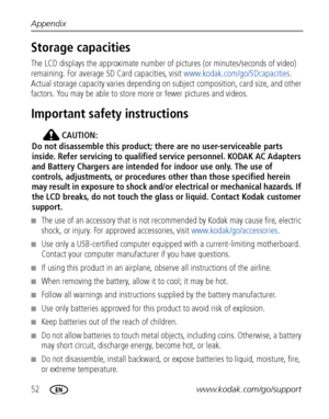 Page 5852www.kodak.com/go/support Appendix
Storage capacities
The LCD displays the approximate number of pictures (or minutes/seconds of video) 
remaining. For average SD Card capacities, visit www.kodak.com/go/SDcapacities. 
Actual storage capacity varies depending on subject composition, card size, and other 
factors. You may be able to store more or fewer pictures and videos. 
Important safety instructions
CAUTION:
Do not disassemble this product; there are no user-serviceable parts 
inside. Refer servicing...