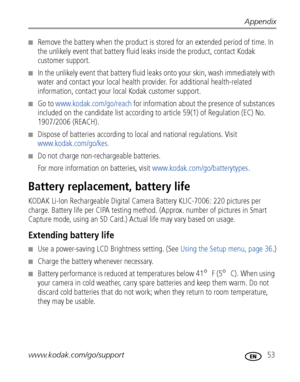 Page 59Appendix
www.kodak.com/go/support
 53
■Remove the battery when the product is stored for an extended period of time. In 
the unlikely event that battery fluid leaks inside the product, contact Kodak 
customer support.
■In the unlikely event that battery fluid leaks onto your skin, wash immediately with 
water and contact your local health provider. For additional health-related 
information, contact your local Kodak customer support.
■Go to www.kodak.com/go/reach for information about the presence of...