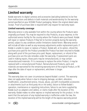 Page 6054www.kodak.com/go/support Appendix
Limited warranty
Kodak warrants its digital cameras and accessories (excluding batteries) to be free 
from malfunctions and defects in both materials and workmanship for the warranty 
period specified on your KODAK Product packaging. Retain the original dated sales 
receipt. Proof of purchase date is required with any request for warranty repair. 
Limited warranty coverage
Warranty service is only available from within the country where the Products were 
originally...