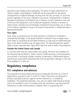 Page 61Appendix
www.kodak.com/go/support
 55
specified on your Kodak product packaging. The option of repair, replacement, or 
refund is Kodak's only obligation. Kodak will not be responsible for any special, 
consequential or incidental damages resulting from the sale, purchase, or use of this 
product regardless of the cause. Liability for any special, consequential or incidental 
damages (including but not limited to loss of revenue or profit, downtime costs, loss 
of the use of the equipment, cost of...