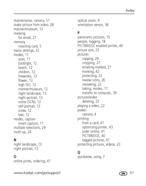 Page 67www.kodak.com/go/support 61
Index
maintenance, camera, 51
make picture from video, 28
manner/museum, 12
marking
for email, 21
memory
inserting card, 5
menu settings, 32
modes, 11
auto, 11
backlight, 12
beach, 12
children, 12
fireworks, 13
flower, 12
high ISO, 12
manner/museum, 12
night landscape, 13
night portrait, 13
scene (SCN), 12
self-portrait, 13
snow, 12
text, 12
modes, capture
smart capture, 11
multiple selections, 29
multi-up, 24
N
night landscape, 13
night portrait, 13
O
online prints, ordering,...
