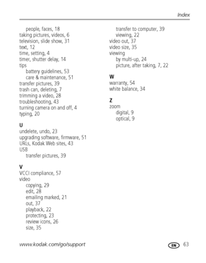 Page 69www.kodak.com/go/support 63
Index
people, faces, 18
taking pictures, videos, 6
television, slide show, 31
text, 12
time, setting, 4
timer, shutter delay, 14
tips
battery guidelines, 53
care & maintenance, 51
transfer pictures, 39
trash can, deleting, 7
trimming a video, 28
troubleshooting, 43
turning camera on and off, 4
typing, 20
U
undelete, undo, 23
upgrading software, firmware, 51
URLs, Kodak Web sites, 43
USB
transfer pictures, 39
V
VCCI compliance, 57
video
copying, 29
edit, 28
emailing marked, 21...