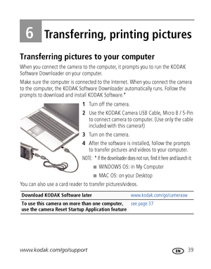 Page 45www.kodak.com/go/support 39
6Transferring, printing pictures
Transferring pictures to your computer
When you connect the camera to the computer, it prompts you to run the KODAK 
Software Downloader on your computer. 
Make sure the computer is connected to the Internet. When you connect the camera 
to the computer, the KODAK Software Downloader automatically runs. Follow the 
prompts to download and install KODAK Software.*
1Turn off the camera.
2Use the KODAK Camera USB Cable, Micro B / 5-Pin 
to connect...