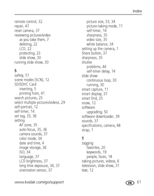 Page 67www.kodak.com/go/support 61
Index
remote control, 32
repair, 47
reset camera, 37
reviewing pictures/video
as you take them, 7
deleting, 22
LCD, 22
protecting, 23
slide show, 30
running slide show, 30
S
safety, 51
scene modes (SCN), 12
SD/SDHC Card
inserting, 5
printing from, 41
search pictures, 25
select multiple pictures/videos, 29
self-portrait, 12
self-timer, 14
set tag, 33, 36
setting
AF zone, 35
auto-focus, 35, 36
camera sounds, 37
color mode, 34
date and time, 4
image storage, 36
ISO, 34
language,...
