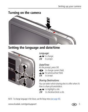 Page 11Setting up your camera
www.kodak.com/go/support
 5
Turning on the camera
Setting the language and date/time
NOTE:  To change language in the future, use the Setup menu (see page 40).
to change current field.
for previous/next field.
OKto accept. At the prompt, press OK.to change.
OKto accept.
Language:
Date/Time:
to highlight a site.
Sharing Destinations:
to check/uncheck a site. You can select which sharing sites to offer when it’s 
time to share pictures/videos.OK
Downloaded From camera-usermanual.com...