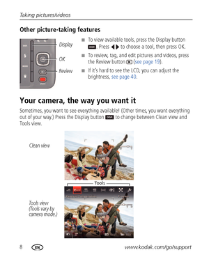 Page 148www.kodak.com/go/support Taking pictures/videos
Other picture-taking features
■To view available tools, press the Display button 
. Press   to choose a tool, then press OK.
■To review, tag, and edit pictures and videos, press 
the Review button   (see page 19).
■If it’s hard to see the LCD, you can adjust the 
brightness, see page 40.
Your camera, the way you want it
Sometimes, you want to see everything available! (Other times, you want everything 
out of your way.) Press the Display button  to change...
