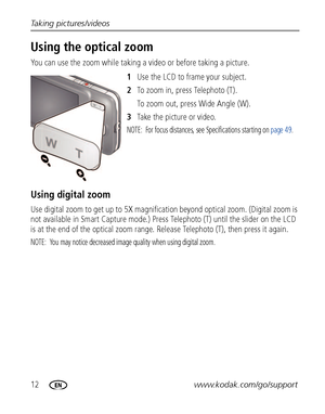 Page 1812www.kodak.com/go/support Taking pictures/videos
Using the optical zoom
You can use the zoom while taking a video or before taking a picture.
1Use the LCD to frame your subject.
2To zoom in, press Telephoto (T). 
To zoom out, press Wide Angle (W).
3Take the picture or video.
NOTE:  For focus distances, see Specifications starting on page 49.
Using digital zoom
Use digital zoom to get up to 5X magnification beyond optical zoom. (Digital zoom is 
not available in Smart Capture mode.) Press Telephoto (T)...