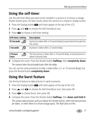 Page 23Taking pictures/videos
www.kodak.com/go/support
 17
Using the self-timer
Use the self-timer when you want to be included in a picture or to ensure a steady 
Shutter button press. For best results, place the camera on a tripod or steady surface. 
1Press the Display button   until tools appear at the top of the LCD.
2Press   and   to choose the Self-timer/Burst icon.
3Press   to choose a self-timer setting:
4Compose the scene. Press the Shutter button halfway, then completely down.
The camera takes the...