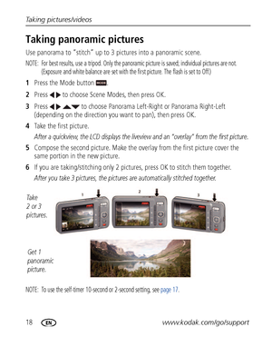 Page 2418www.kodak.com/go/support Taking pictures/videos
Taking panoramic pictures
Use panorama to “stitch” up to 3 pictures into a panoramic scene.
NOTE:  For best results, use a tripod. Only the panoramic picture is saved; individual pictures are not. 
(Exposure and white balance are set with the first picture. The flash is set to Off.)
1Press the Mode button  . 
2Press   to choose Scene Modes, 
then press OK.
3Press     to choose Panorama Left-Right or Panorama Right-Left 
(depending on the direction you...