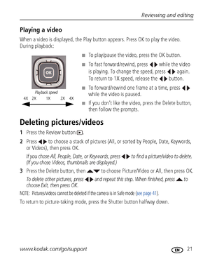 Page 27Reviewing and editing
www.kodak.com/go/support
 21
Playing a video
When a video is displayed, the Play button appears. Press OK to play the video. 
During playback:
■To play/pause the video, press the OK button. 
■To fast forward/rewind, press   while the video 
is playing. To change the speed, press   again. 
To return to 1X speed, release the   button.
■To forward/rewind one frame at a time, press   
while the video is paused.
■If you don’t like the video, press the Delete button, 
then follow the...