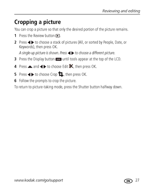 Page 33Reviewing and editing
www.kodak.com/go/support
 27
Cropping a picture
You can crop a picture so that only the desired portion of the picture remains. 
1Press the Review button  .
2Press   to choose a stack of pictures (All, or sorted by People, Date, or 
Keywords), then press OK.
A single-up picture is shown. Press   to choose a different picture. 
3Press the Display button   until tools appear at the top of the LCD.
4Press   and   to choose Edit  , then press OK.
5Press   to choose Crop  , then press...