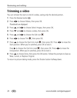 Page 3428www.kodak.com/go/support Reviewing and editing
Trimming a video
You can remove the start or end of a video, saving only the desired portion.
1Press the Review button  .
2Press   to choose Videos, then press OK.
Thumbnails are displayed.
3Press   and   to choose Select Images, then press OK.
4Press   and   to choose a video, then press OK.
5Press   and   to choose the Edit icon  .
6Press   to choose Trim  , then press OK.
7Press   to choose the Start trim mark , then press OK. Press   to move the 
Start...