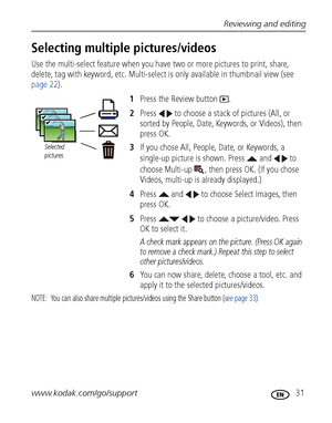 Page 37Reviewing and editing
www.kodak.com/go/support
 31
Selecting multiple pictures/videos
Use the multi-select feature when you have two or more pictures to print, share, 
delete, tag with keyword, etc. Multi-select is only available in thumbnail view (see 
page 22).
1Press the Review button  .
2Press   to choose a stack of pictures (All, or 
sorted by People, Date, Keywords, or Videos), then 
press OK.
3If you chose All, People, Date, or Keywords, a 
single-up picture is shown. Press   and   to 
choose...