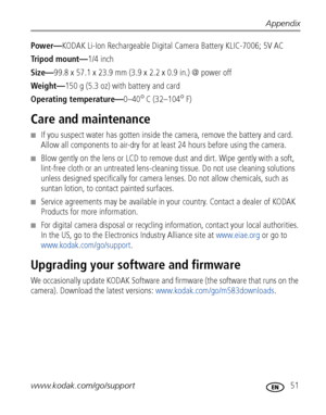 Page 57Appendix
www.kodak.com/go/support
 51
Power—KODAK Li-Ion Rechargeable Digital Camera Battery KLIC-7006; 5V AC
Tripod mount—1/4 inch
Size—99.8 x 57.1 x 23.9 mm (3.9 x 2.2 x 0.9 in.) @ power off
Weight—150 g (5.3 oz) with battery and card
Operating temperature—0–40
°C (32–104°F)
Care and maintenance
■If you suspect water has gotten inside the camera, remove the battery and card. 
Allow all components to air-dry for at least 24 hours before using the camera.
■Blow gently on the lens or LCD to remove dust...
