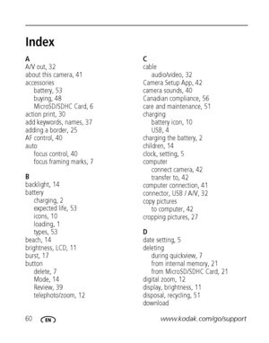 Page 6660www.kodak.com/go/support
Index1
A
A/V out, 32
about this camera, 41
accessories
battery, 53
buying, 48
MicroSD/SDHC Card, 6
action print, 30
add keywords, names, 37
adding a border, 25
AF control, 40
auto
focus control, 40
focus framing marks, 7
B
backlight, 14
battery
charging, 2
expected life, 53
icons, 10
loading, 1
types, 53
beach, 14
brightness, LCD, 11
burst, 17
button
delete, 7
Mode, 14
Review, 39
telephoto/zoom, 12
C
cable
audio/video, 32
Camera Setup App, 42
camera sounds, 40
Canadian...