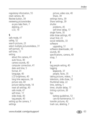 Page 69www.kodak.com/go/support 63
Index
regulatory information, 55
reset camera, 40
Review button, 39
reviewing pictures/video
as you take them, 7
deleting, 21
LCD, 19
S
safe mode, 41
safety, 52
search pictures, 23
select multiple pictures/videos, 31
self-portrait, 15
self-timer, 17
setting
about this camera, 41
auto focus, 40
camera sounds, 40
computer connection, 41
date and time, 5
format, 41
language, 40
LCD brightness, 40
long time exposure, 39
picture size, 40
picture-taking mode, 14
reset all settings,...
