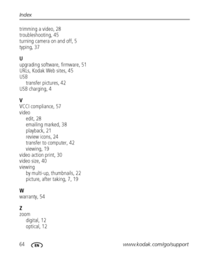 Page 7064www.kodak.com/go/support Index
trimming a video, 28
troubleshooting, 45
turning camera on and off, 5
typing, 37
U
upgrading software, firmware, 51
URLs, Kodak Web sites, 45
USB
transfer pictures, 42
USB charging, 4
V
VCCI compliance, 57
video
edit, 28
emailing marked, 38
playback, 21
review icons, 24
transfer to computer, 42
viewing, 19
video action print, 30
video size, 40
viewing
by multi-up, thumbnails, 22
picture, after taking, 7, 19
W
warranty, 54
Z
zoom
digital, 12
optical, 12
Downloaded From...