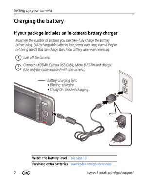 Page 82www.kodak.com/go/support Setting up your camera
Charging the battery
If your package includes an in-camera battery charger
Watch the battery levelsee page 10
Purchase extra batteries www.kodak.com/go/accessories
Battery Charging light:
• Blinking: charging
• Steady On: finished charging
Maximize the number of pictures you can take–fully charge the battery 
before using. (All rechargeable batteries lose power over time, even if they’re 
not being used.) You can charge the Li-Ion battery whenever...