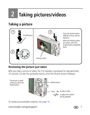 Page 11www.kodak.com/go/support 5
2Taking pictures/videos
Taking a picture
Reviewing the picture just taken
After you take a picture or video, the LCD displays a quickview for approximately 
10 seconds. (To exit the quickview sooner, press the Shutter button halfway.)
To review pictures/videos anytime, see page 14.
1Press the Shutter button 
halfway to focus and set 
exposure.
When the framing marks 
turn green, press the 
Shutter button completely 
down.
Framing marks
2
3
On/Off button
 
Delete button
Press...
