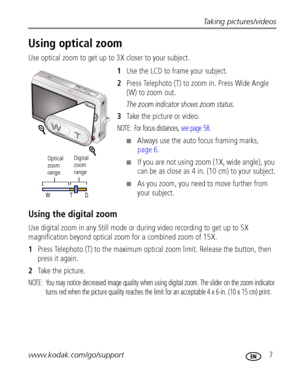 Page 13Taking pictures/videos
www.kodak.com/go/support
 7
Using optical zoom
Use optical zoom to get up to 3X closer to your subject.
1Use the LCD to frame your subject.
2Press Telephoto (T) to zoom in. Press Wide Angle 
(W) to zoom out.
The zoom indicator shows zoom status.
3Take the picture or video.
NOTE:  For focus distances, see page 58.
Always use the auto focus framing marks, 
page 6.
If you are not using zoom (1X, wide angle), you 
can be as close as 4 in. (10 cm) to your subject.
As you zoom, you...