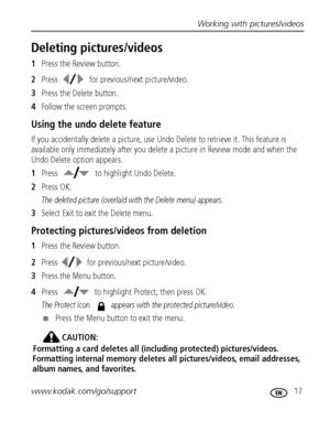 Page 23Working with pictures/videos
www.kodak.com/go/support
 17
Deleting pictures/videos
1Press the Review button.
2Press  for previous/next picture/video.
3Press the Delete button.
4Follow the screen prompts.
Using the undo delete feature
If you accidentally delete a picture, use Undo Delete to retrieve it. This feature is 
available only immediately after you delete a picture in Review mode and when the 
Undo Delete option appears.
1Press   to highlight Undo Delete.
2Press OK.
The deleted picture (overlaid...