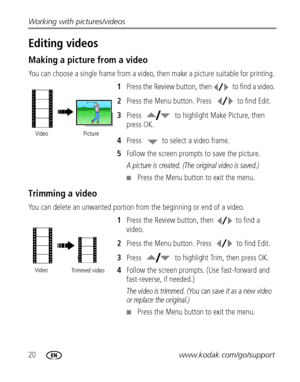 Page 2620www.kodak.com/go/support Working with pictures/videos
Editing videos
Making a picture from a video
You can choose a single frame from a video, then make a picture suitable for printing. 
1Press the Review button, then  to find a video. 
2Press the Menu button. Press  to find Edit.
3Press  to highlight Make Picture, then 
press OK.
4Press  to select a video frame.
5Follow the screen prompts to save the picture.
A picture is created. (The original video is saved.)
Press the Menu button to exit the...