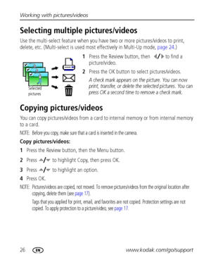 Page 3226www.kodak.com/go/support Working with pictures/videos
Selecting multiple pictures/videos
Use the multi-select feature when you have two or more pictures/videos to print, 
delete, etc. (Multi-select is used most effectively in Multi-Up mode, page 24.)
1Press the Review button, then  to find a 
picture/video.
2Press the OK button to select pictures/videos.
A check mark appears on the picture. You can now 
print, transfer, or delete the selected pictures. You can 
press OK a second time to remove a check...