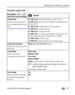 Page 35Doing more with your camera
www.kodak.com/go/support
 29
Using the capture tab
Press Menu, ,  , 
and OK to access settingsOptions
Picture Size
Choose a picture resolution.
For recommended print sizes, 
visit: 
www.kodak.com/go/printsizes
8.1 MP (4:3)—Highest resolution; largest file size.
7.2 MP (3:2)—for printing on EasyShare printer docks and 
photo printers.
6.1 MP (16:9)—HDTV format in high resolution.
5.0 MP (4:3)—medium file size.
3.1 MP (4:3)—medium file size.
2.2 MP (3:2)—for printing on...