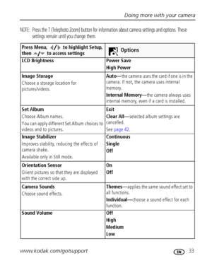 Page 39Doing more with your camera
www.kodak.com/go/support
 33
NOTE:  Press the T (Telephoto Zoom) button for information about camera settings and options. These 
settings remain until you change them.
Press Menu,   to highlight Setup, 
then   to access settingsOptions
LCD Brightness Power Save 
High Power
Image Storage
Choose a storage location for 
pictures/videos.Auto—the camera uses the card if one is in the 
camera. If not, the camera uses internal 
memory.
Internal Memory—the camera always uses...